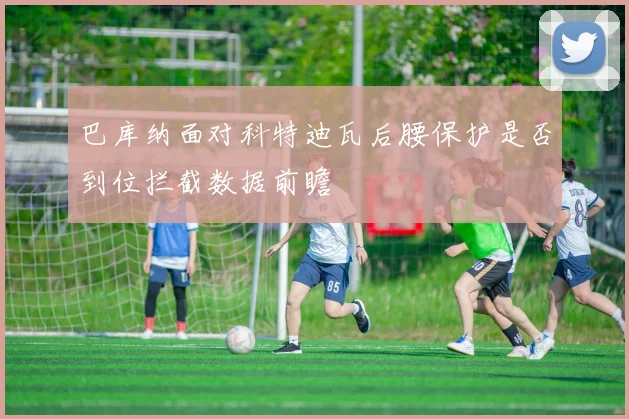 巴库纳面对科特迪瓦后腰保护是否到位拦截数据前瞻