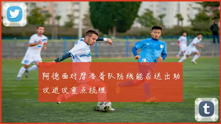 阿德面对摩洛哥队防线能否送出助攻进攻重点梳理