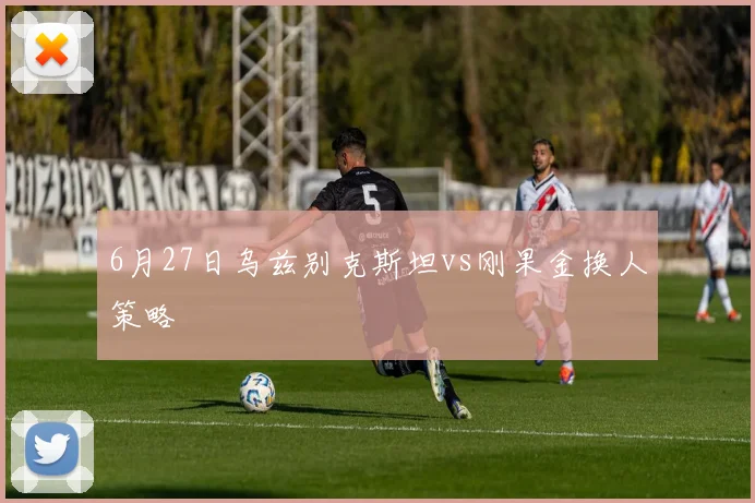 6月27日乌兹别克斯坦vs刚果金换人策略