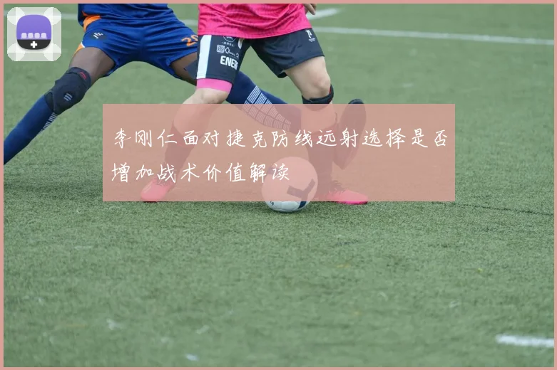 李刚仁面对捷克防线远射选择是否增加战术价值解读