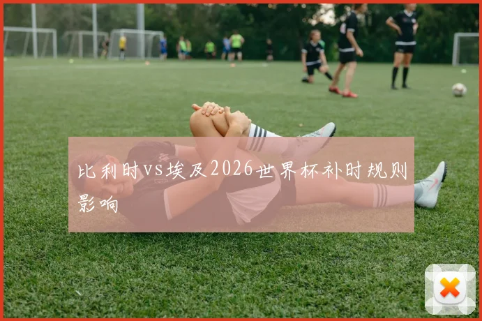比利时vs埃及2026世界杯补时规则影响