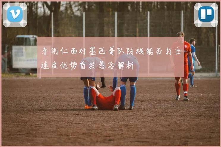 李刚仁面对墨西哥队防线能否打出速度优势首发悬念解析