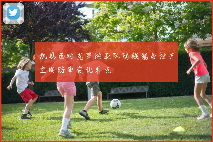 凯恩面对克罗地亚队防线能否拉开空间赔率变化看点