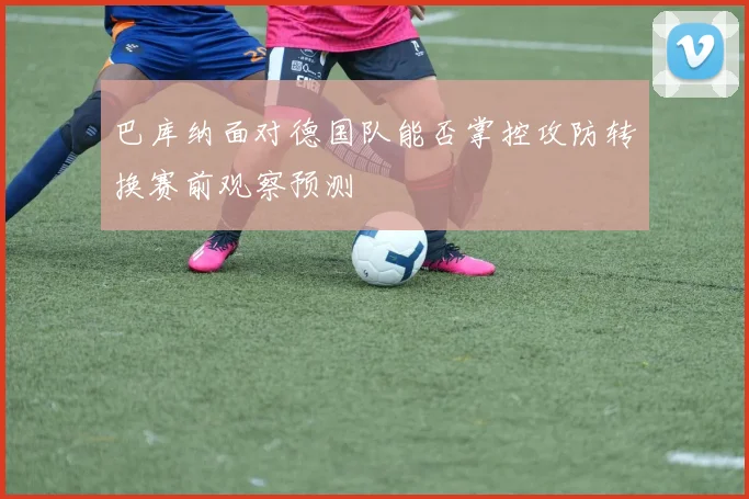 巴库纳面对德国队能否掌控攻防转换赛前观察预测