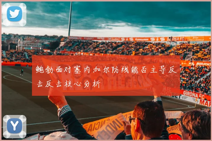 鲍勃面对塞内加尔防线能否主导反击反击核心分析