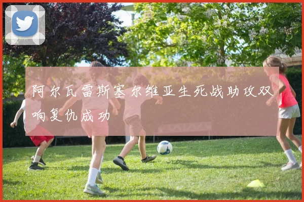 阿尔瓦雷斯塞尔维亚生死战助攻双响复仇成功