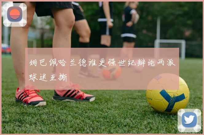 姆巴佩哈兰德谁更强世纪辩论两派球迷互撕
