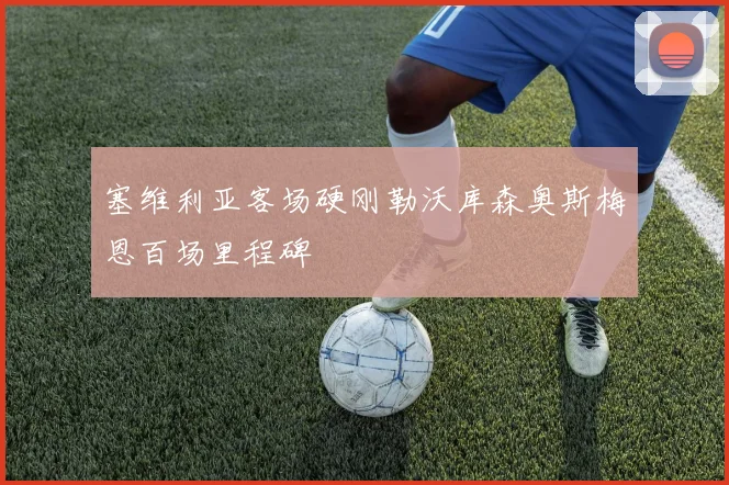 塞维利亚客场硬刚勒沃库森奥斯梅恩百场里程碑