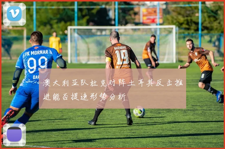澳大利亚队杜克对阵土耳其反击推进能否提速形势分析
