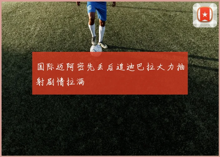 国际迈阿密先丢后追迪巴拉大力抽射剧情拉满