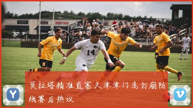 莫拉塔精准直塞天津津门虎打崩防线赛后热议