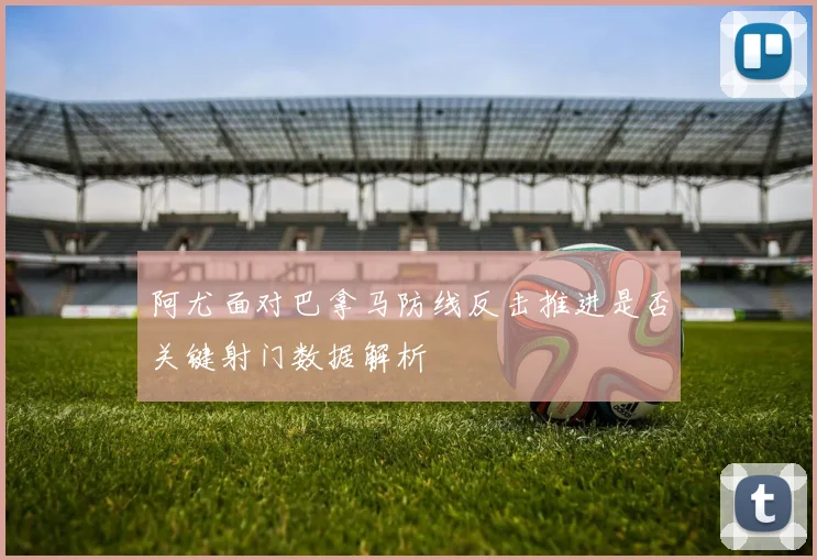 阿尤面对巴拿马防线反击推进是否关键射门数据解析