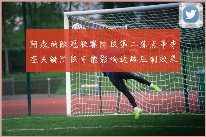 阿森纳欧冠联赛阶段第二落点争夺在关键阶段可能影响边路压制效果