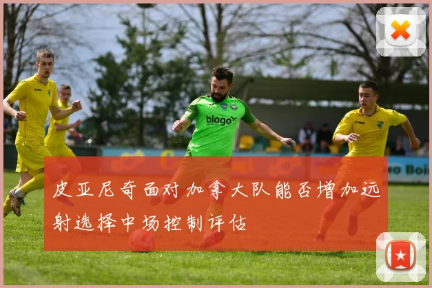 皮亚尼奇面对加拿大队能否增加远射选择中场控制评估