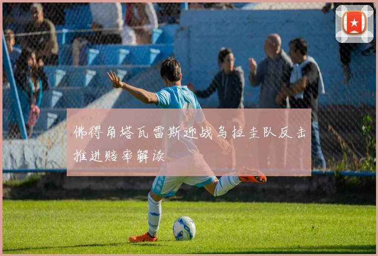 佛得角塔瓦雷斯迎战乌拉圭队反击推进赔率解读