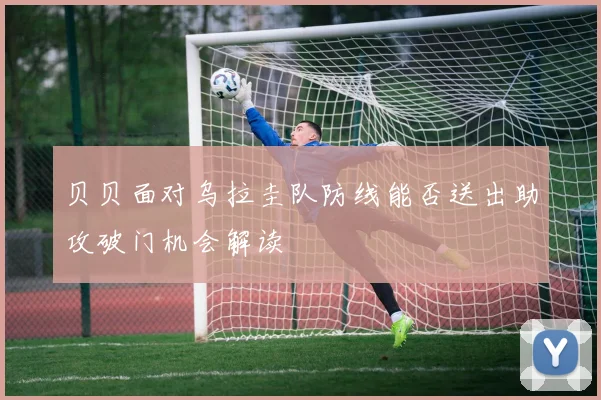 贝贝面对乌拉圭队防线能否送出助攻破门机会解读