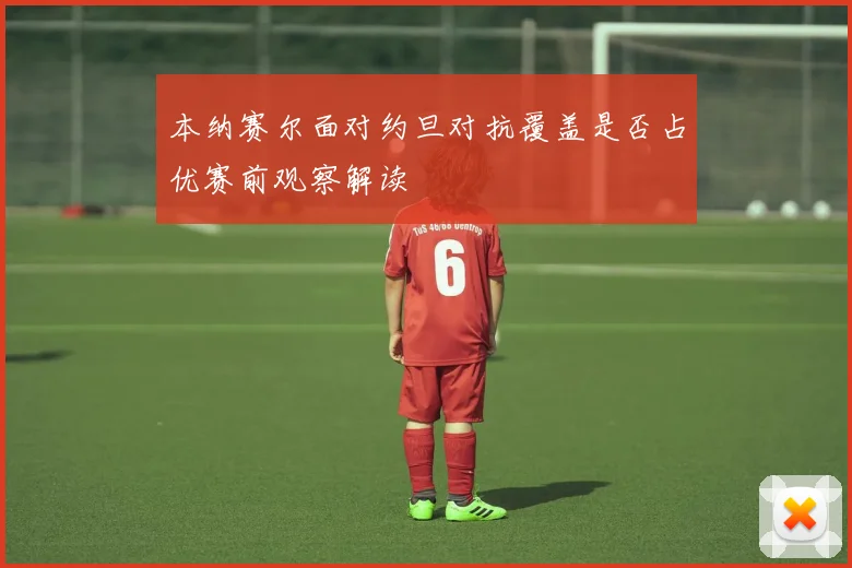 本纳赛尔面对约旦对抗覆盖是否占优赛前观察解读