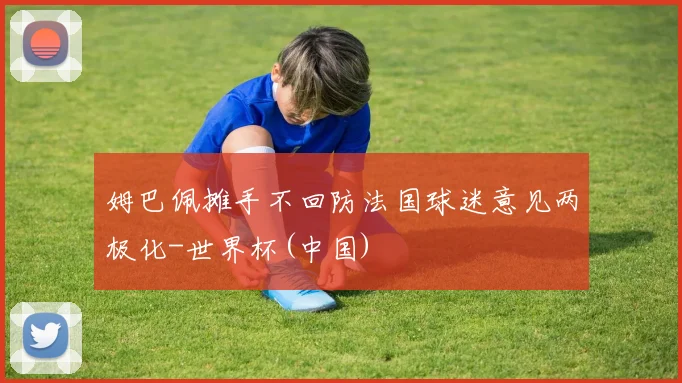 姆巴佩摊手不回防法国球迷意见两极化-世界杯(中国)
