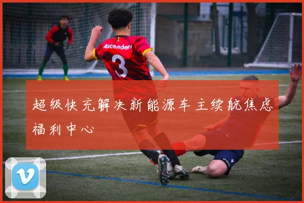 超级快充解决新能源车主续航焦虑福利中心