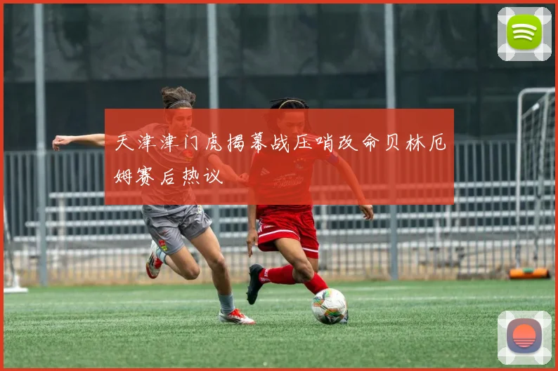 天津津门虎揭幕战压哨改命贝林厄姆赛后热议