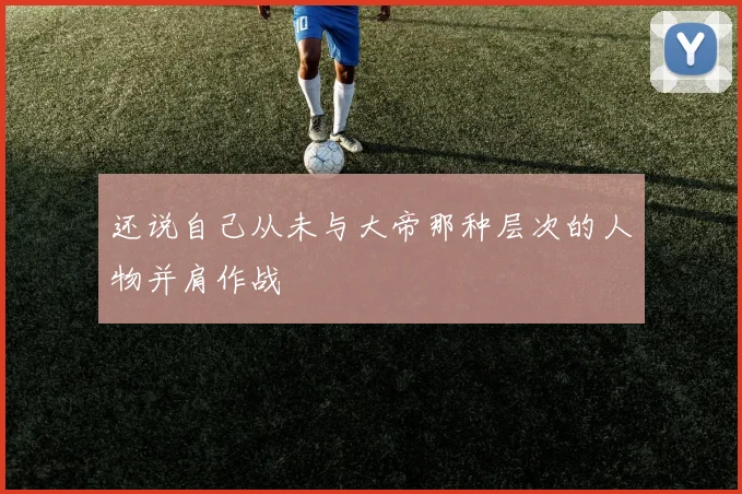 还说自己从未与大帝那种层次的人物并肩作战