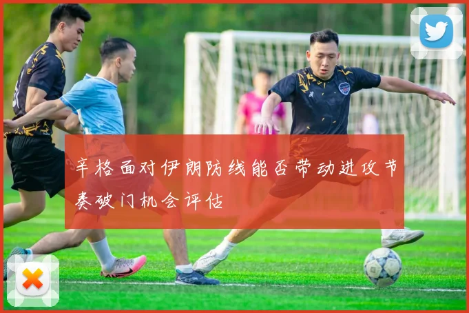 辛格面对伊朗防线能否带动进攻节奏破门机会评估
