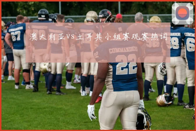澳大利亚vs土耳其小组赛观赛热词