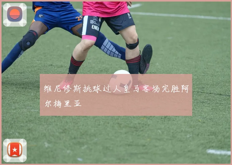 维尼修斯挑球过人皇马客场完胜阿尔梅里亚