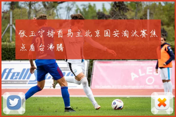 张玉宁榜首易主北京国安淘汰赛焦点看台沸腾