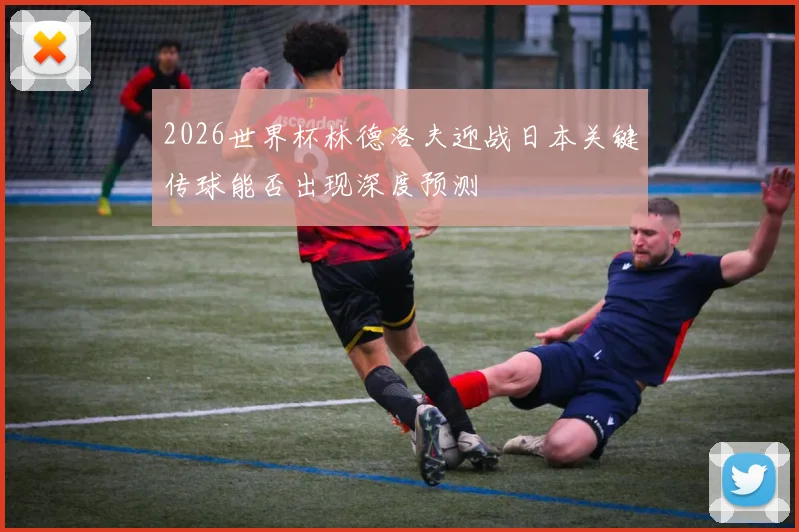 2026世界杯林德洛夫迎战日本关键传球能否出现深度预测