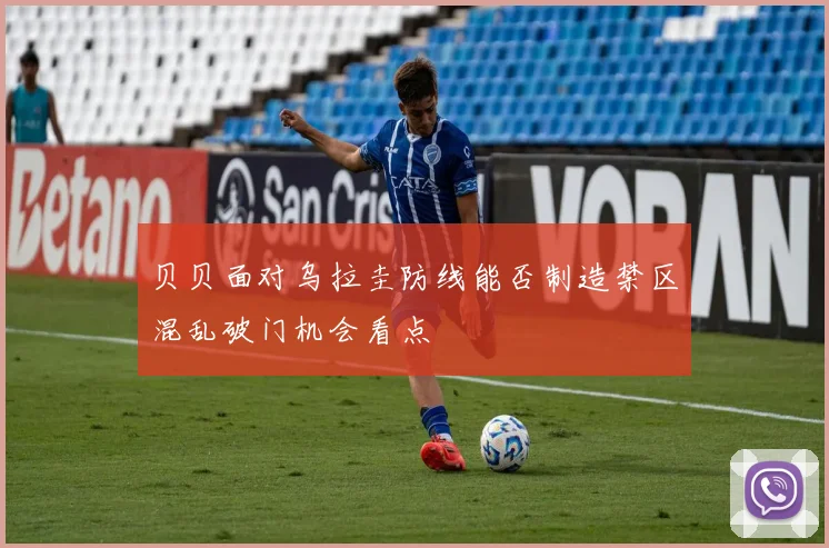 贝贝面对乌拉圭防线能否制造禁区混乱破门机会看点