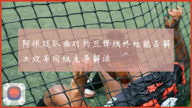 阿根廷队面对约旦锋线终结能否解决效率同组竞争解读