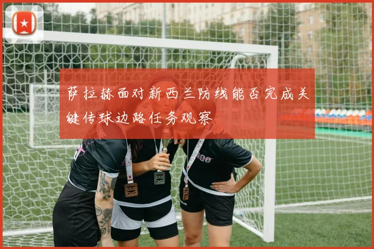 萨拉赫面对新西兰防线能否完成关键传球边路任务观察