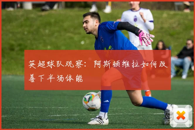 英超球队观察：阿斯顿维拉如何改善下半场体能
