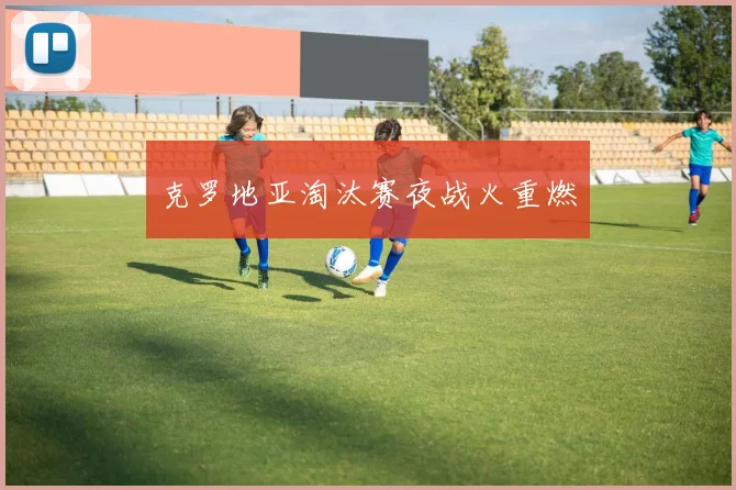 克罗地亚淘汰赛夜战火重燃