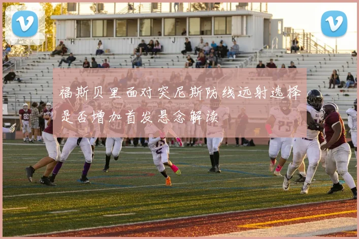 福斯贝里面对突尼斯防线远射选择是否增加首发悬念解读