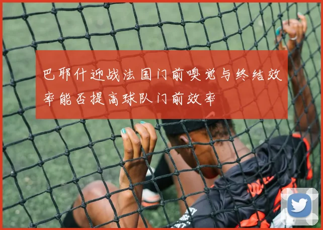 巴耶什迎战法国门前嗅觉与终结效率能否提高球队门前效率