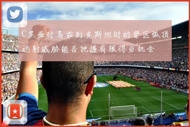 C罗面对乌兹别克斯坦时的禁区弧顶远射威胁能否把握有限得分机会