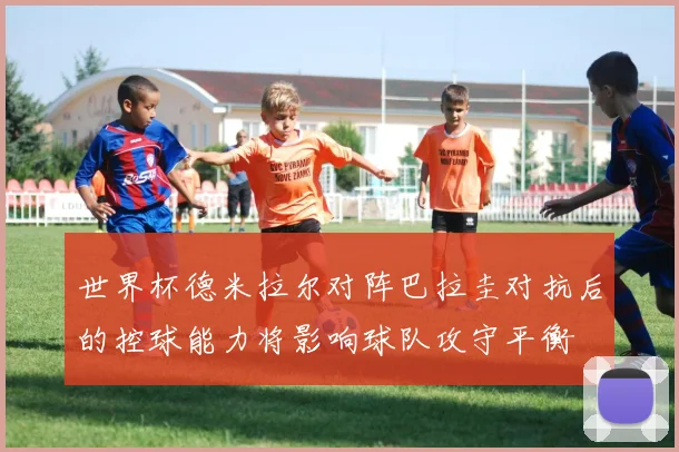 世界杯德米拉尔对阵巴拉圭对抗后的控球能力将影响球队攻守平衡