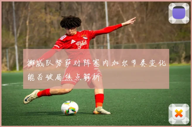 挪威队努萨对阵塞内加尔节奏变化能否破局焦点解析