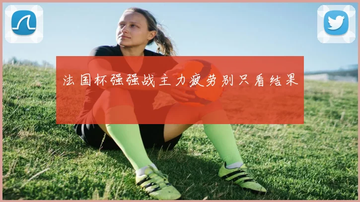 法国杯强强战主力疲劳别只看结果