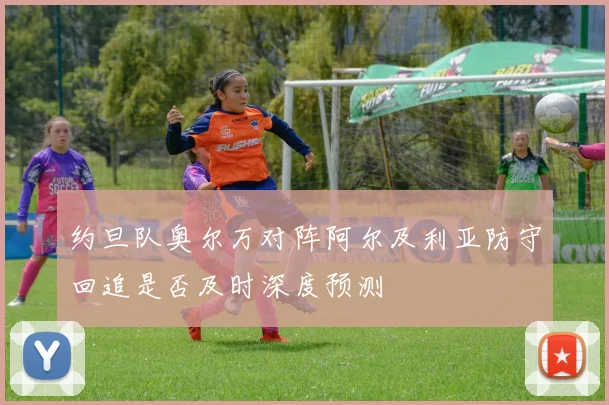 约旦队奥尔万对阵阿尔及利亚防守回追是否及时深度预测