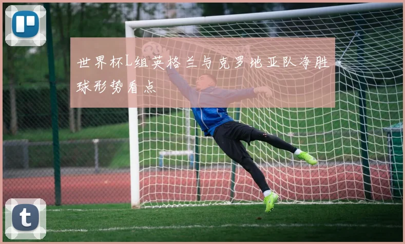 世界杯L组英格兰与克罗地亚队净胜球形势看点