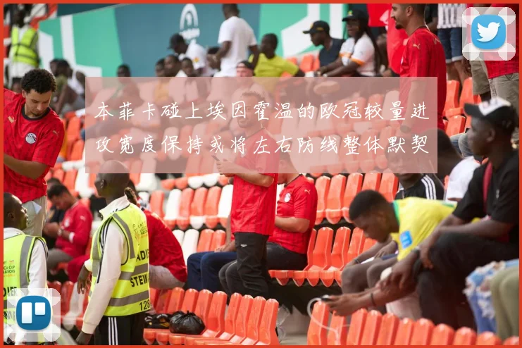 本菲卡碰上埃因霍温的欧冠较量进攻宽度保持或将左右防线整体默契