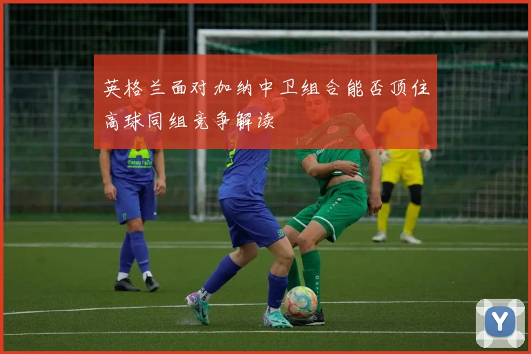 英格兰面对加纳中卫组合能否顶住高球同组竞争解读