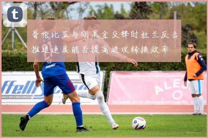 哥伦比亚与刚果金交锋时杜兰反击推进速度能否提高进攻转换效率