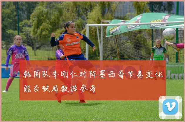 韩国队李刚仁对阵墨西哥节奏变化能否破局数据参考